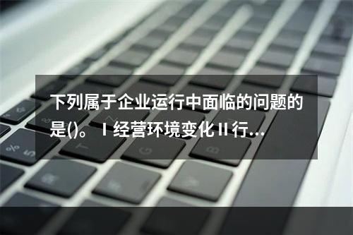 下列属于企业运行中面临的问题的是()。Ⅰ经营环境变化Ⅱ行业与