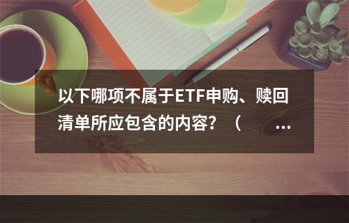 以下哪项不属于ETF申购、赎回清单所应包含的内容？（　　）[