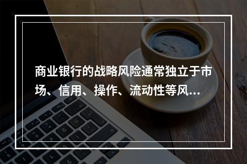 商业银行的战略风险通常独立于市场、信用、操作、流动性等风险而