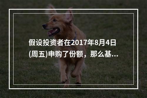 假设投资者在2017年8月4日(周五)申购了份额，那么基金将