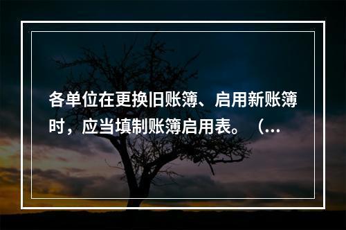 各单位在更换旧账簿、启用新账簿时，应当填制账簿启用表。（ ）