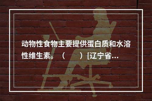 动物性食物主要提供蛋白质和水溶性维生素。（　　）[辽宁省20