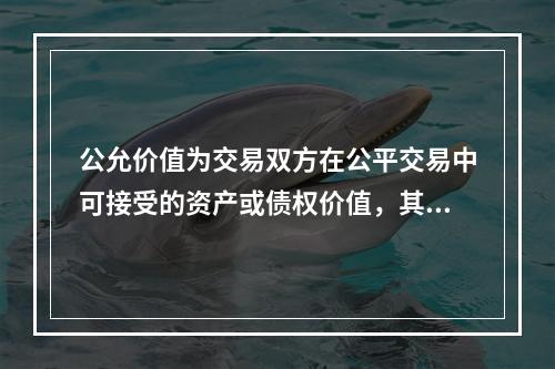 公允价值为交易双方在公平交易中可接受的资产或债权价值，其计量