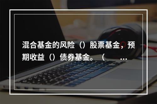 混合基金的风险（）股票基金，预期收益（）债券基金。（　　）