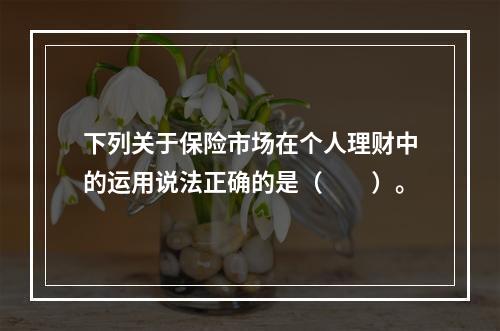 下列关于保险市场在个人理财中的运用说法正确的是（　　）。