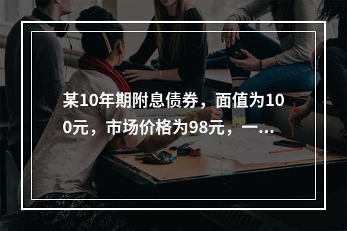 某10年期附息债券，面值为100元，市场价格为98元，一位基