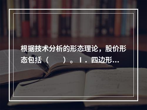 根据技术分析的形态理论，股价形态包括（　　）。Ⅰ．四边形形态