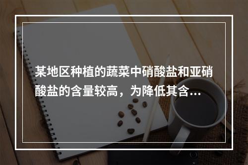 某地区种植的蔬菜中硝酸盐和亚硝酸盐的含量较高，为降低其含量可