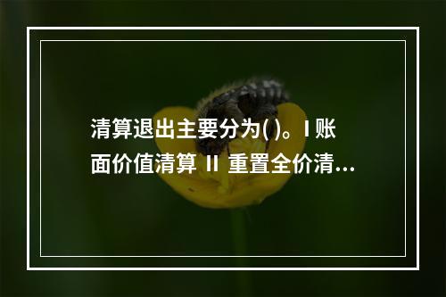 清算退出主要分为( )。I 账面价值清算 Ⅱ 重置全价清算Ⅲ