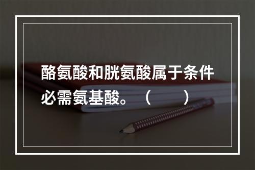 酪氨酸和胱氨酸属于条件必需氨基酸。（　　）