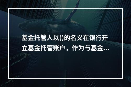 基金托管人以()的名义在银行开立基金托管账户，作为与基金相关