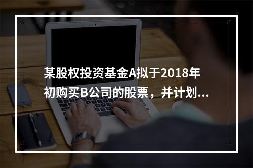 某股权投资基金A拟于2018年初购买B公司的股票，并计划于2