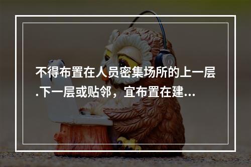 不得布置在人员密集场所的上一层.下一层或贴邻，宜布置在建筑物