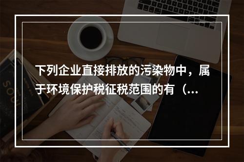 下列企业直接排放的污染物中，属于环境保护税征税范围的有（　）