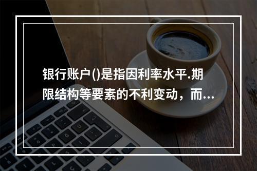 银行账户()是指因利率水平.期限结构等要素的不利变动，而导致