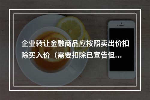 企业转让金融商品应按照卖出价扣除买入价（需要扣除已宣告但尚未