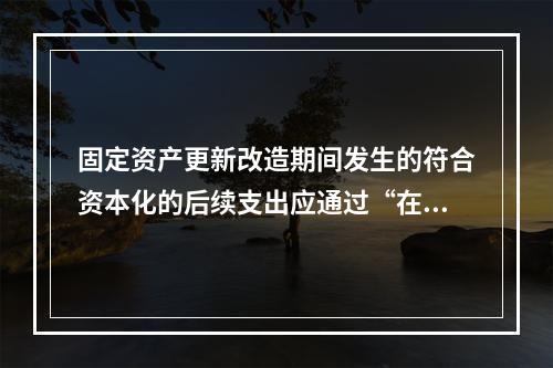 固定资产更新改造期间发生的符合资本化的后续支出应通过“在建工