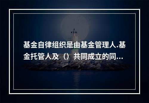 基金自律组织是由基金管理人.基金托管人及（）共同成立的同业协