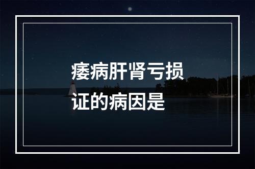 痿病肝肾亏损证的病因是