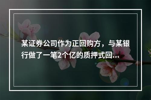 某证券公司作为正回购方，与某银行做了一笔2个亿的质押式回购，