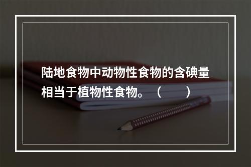 陆地食物中动物性食物的含碘量相当于植物性食物。（　　）