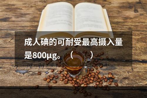 成人碘的可耐受最高摄入量是800μg。（　　）