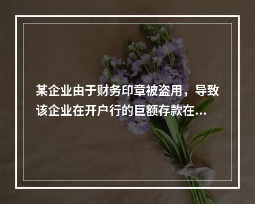 某企业由于财务印章被盗用，导致该企业在开户行的巨额存款在几天