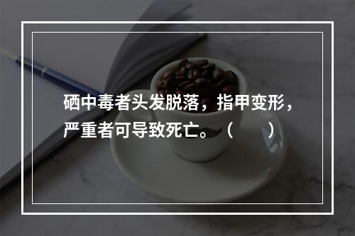 硒中毒者头发脱落，指甲变形，严重者可导致死亡。（　　）