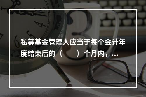 私募基金管理人应当于每个会计年度结束后的（　　）个月内，向基