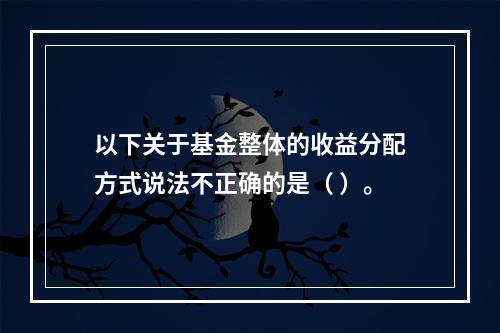 以下关于基金整体的收益分配方式说法不正确的是（ ）。