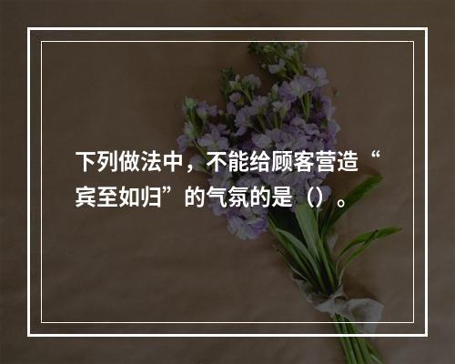 下列做法中，不能给顾客营造“宾至如归”的气氛的是（）。