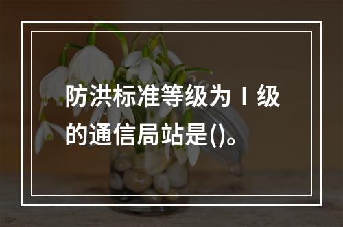 防洪标准等级为Ⅰ级的通信局站是()。