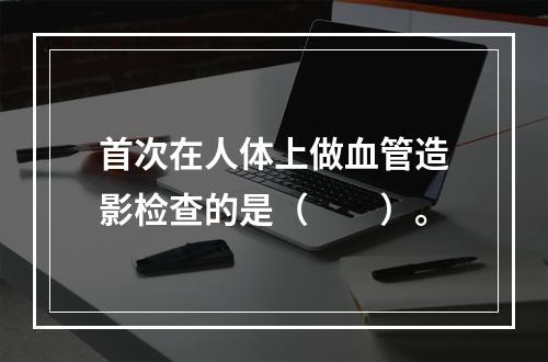 首次在人体上做血管造影检查的是（　　）。