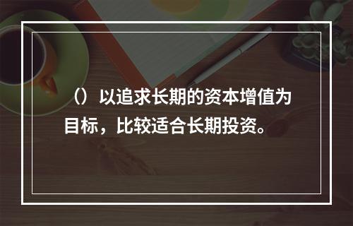 （）以追求长期的资本增值为目标，比较适合长期投资。