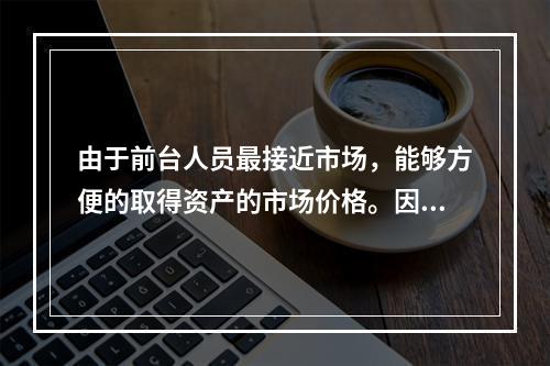 由于前台人员最接近市场，能够方便的取得资产的市场价格。因此，