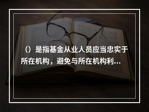 （）是指基金从业人员应当忠实于所在机构，避免与所在机构利益发