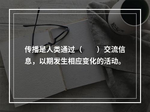 传播是人类通过（　　）交流信息，以期发生相应变化的活动。