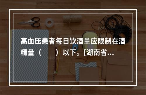 高血压患者每日饮酒量应限制在酒精量（　　）以下。[湖南省20