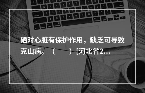 硒对心脏有保护作用，缺乏可导致克山病。（　　）[河北省201