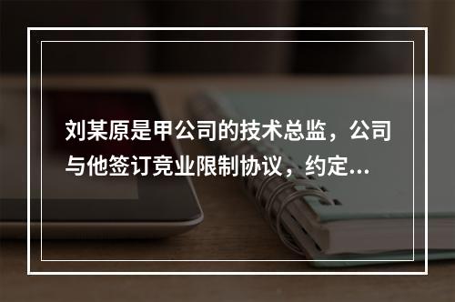 刘某原是甲公司的技术总监，公司与他签订竞业限制协议，约定合同