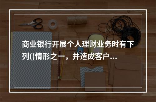 商业银行开展个人理财业务时有下列()情形之一，并造成客户经济