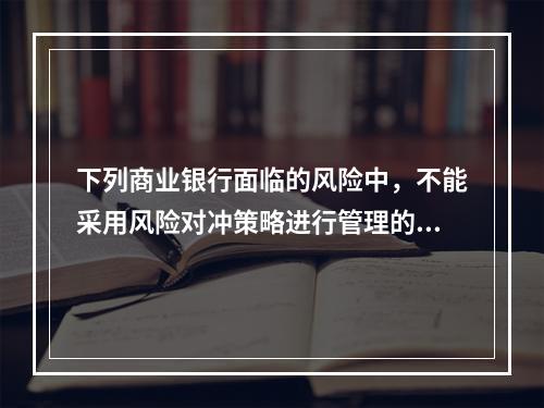 下列商业银行面临的风险中，不能采用风险对冲策略进行管理的是（