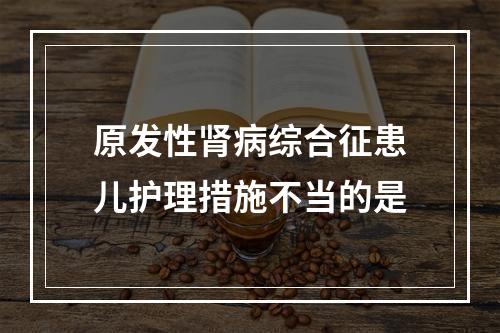 原发性肾病综合征患儿护理措施不当的是