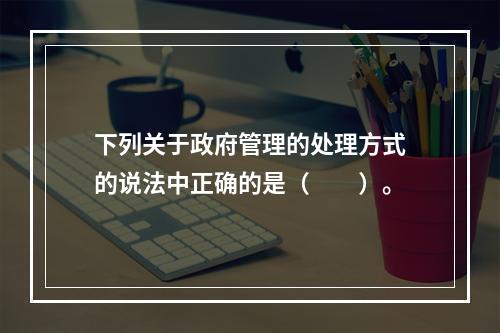 下列关于政府管理的处理方式的说法中正确的是（　　）。