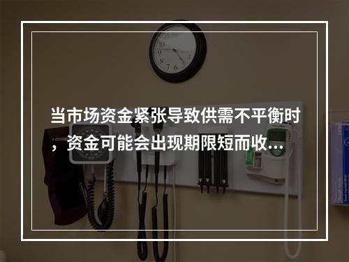 当市场资金紧张导致供需不平衡时，资金可能会出现期限短而收益率