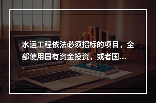 水运工程依法必须招标的项目，全部使用国有资金投资，或者国有资