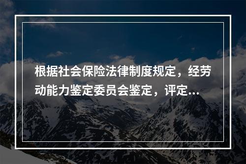 根据社会保险法律制度规定，经劳动能力鉴定委员会鉴定，评定伤残