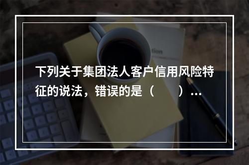 下列关于集团法人客户信用风险特征的说法，错误的是（　　）。