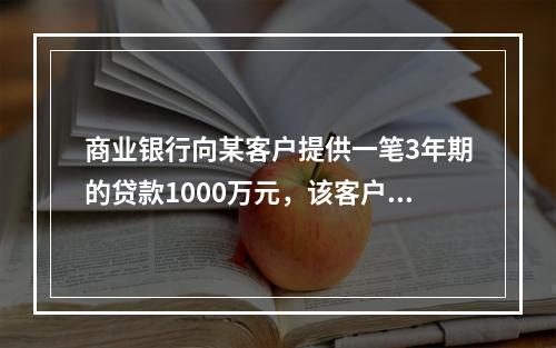 商业银行向某客户提供一笔3年期的贷款1000万元，该客户在第