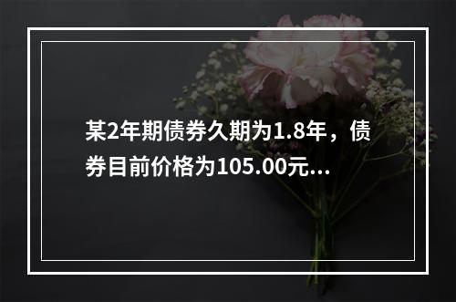 某2年期债券久期为1.8年，债券目前价格为105.00元，市